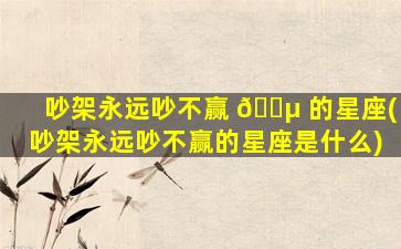 吵架永远吵不赢 🐵 的星座(吵架永远吵不赢的星座是什么)